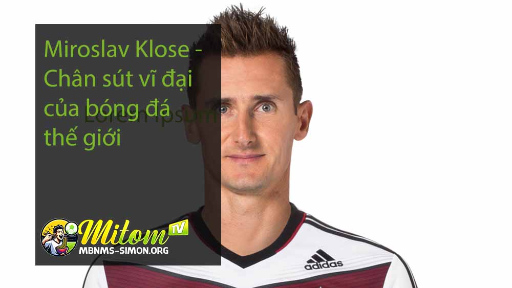 Miroslav Klose - Chân sút vĩ đại của bóng đá thế giới